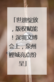 世遗绽放，版权赋能！深圳文博会上，泉州鲤城亮点纷呈