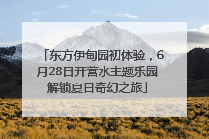 东方伊甸园初体验，6月28日开营水主题乐园解锁夏日奇幻之旅