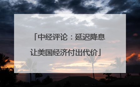 中经评论：延迟降息让美国经济付出代价