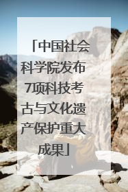 中国社会科学院发布7项科技考古与文化遗产保护重大成果