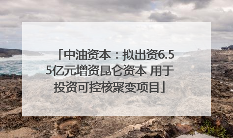 中油资本：拟出资6.55亿元增资昆仑资本 用于投资可控核聚变项目