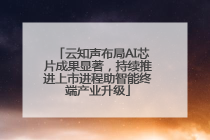 云知声布局AI芯片成果显著，持续推进上市进程助智能终端产业升级