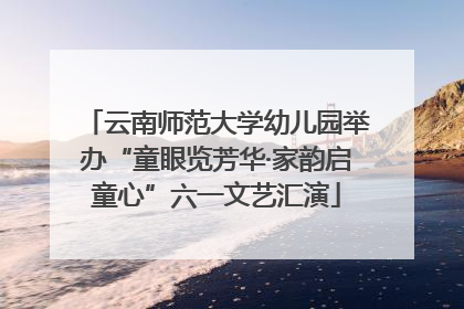 云南师范大学幼儿园举办“童眼览芳华·家韵启童心”六一文艺汇演