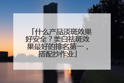 什么产品淡斑效果好安全？美白祛斑效果最好的排名第一，搭配抄作业