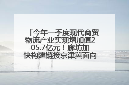 今年一季度现代商贸物流产业实现增加值205.7亿元！廊坊加快构建链接京津冀面向全世界的物流通道