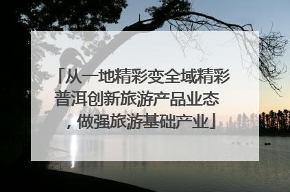 从一地精彩变全域精彩 普洱创新旅游产品业态，做强旅游基础产业