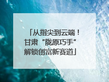从指尖到云端！甘肃“陇原巧手”解锁创富新赛道
