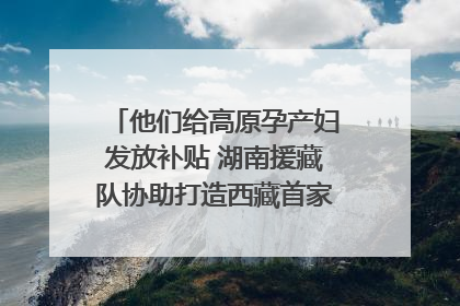 他们给高原孕产妇发放补贴 湖南援藏队协助打造西藏首家高原产儿协同中心