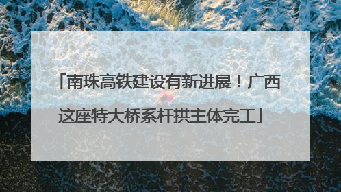 南珠高铁建设有新进展！广西这座特大桥系杆拱主体完工