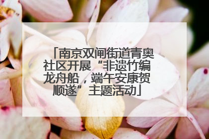 南京双闸街道青奥社区开展“非遗竹编龙舟船，端午安康贺顺遂”主题活动