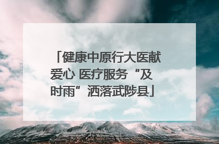 健康中原行大医献爱心 医疗服务“及时雨”洒落武陟县