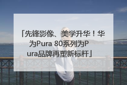 先锋影像、美学升华！华为Pura 80系列为Pura品牌再塑新标杆