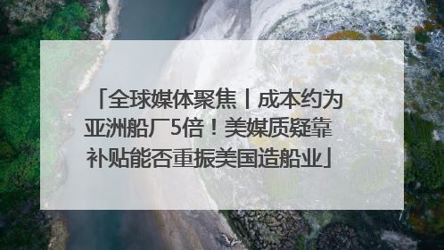 全球媒体聚焦丨成本约为亚洲船厂5倍！美媒质疑靠补贴能否重振美国造船业