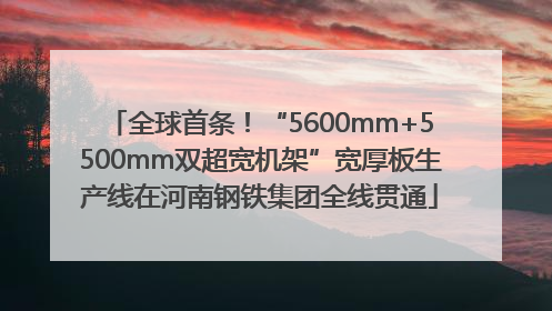 全球首条！“5600mm+5500mm双超宽机架”宽厚板生产线在河南钢铁集团全线贯通