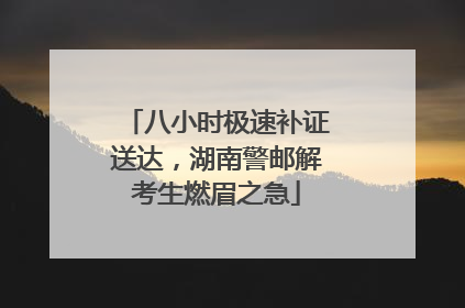 八小时极速补证送达，湖南警邮解考生燃眉之急