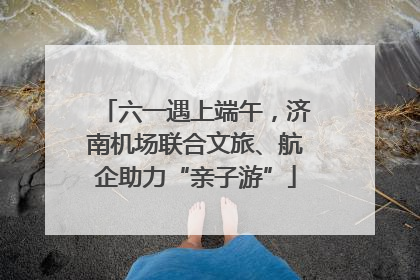 六一遇上端午，济南机场联合文旅、航企助力“亲子游”