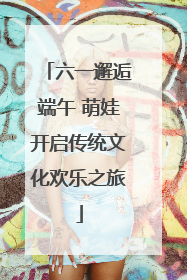 六一邂逅端午 萌娃开启传统文化欢乐之旅