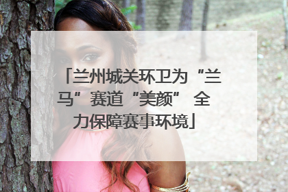 兰州城关环卫为“兰马”赛道“美颜” 全力保障赛事环境