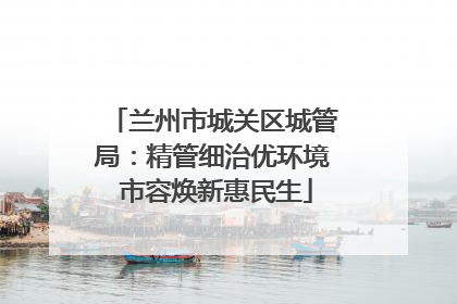 兰州市城关区城管局：精管细治优环境 市容焕新惠民生