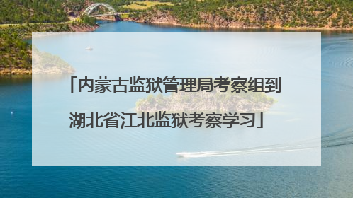 内蒙古监狱管理局考察组到湖北省江北监狱考察学习