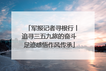 军报记者寻根行丨追寻三五九旅的奋斗足迹感悟作风传承