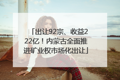 出让92宗、收益222亿！内蒙古全面推进矿业权市场化出让