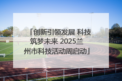创新引领发展 科技筑梦未来 2025兰州市科技活动周启动