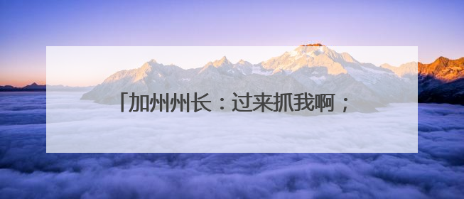 加州州长：过来抓我啊；特朗普：抓他，这很棒！