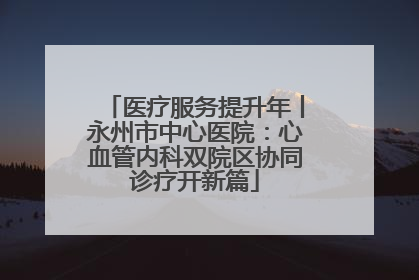 医疗服务提升年丨永州市中心医院：心血管内科双院区协同诊疗开新篇