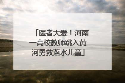 医者大爱！河南一高校教师跳入黄河勇救落水儿童