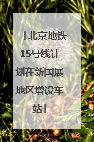 北京地铁15号线计划在新国展地区增设车站