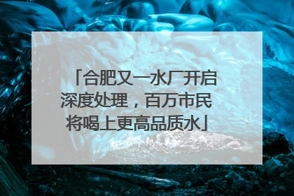 合肥又一水厂开启深度处理，百万市民将喝上更高品质水