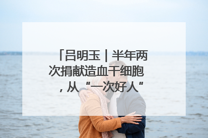 吕明玉｜半年两次捐献造血干细胞，从“一次好人”到“一生好人”