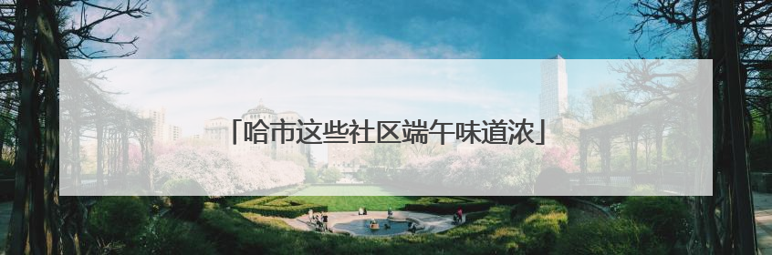哈市这些社区端午味道浓