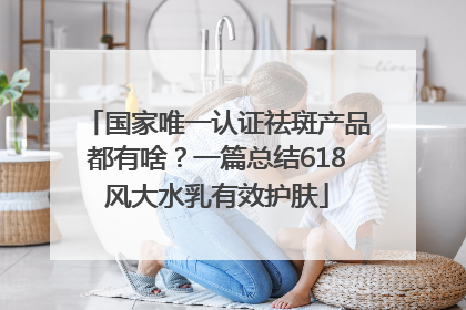 国家唯一认证祛斑产品都有啥？一篇总结618风大水乳有效护肤