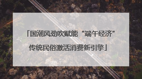 国潮风劲吹赋能“端午经济” 传统民俗激活消费新引擎