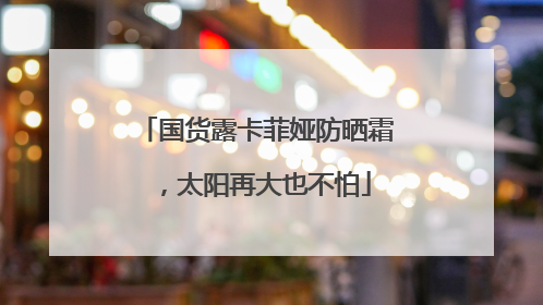 国货露卡菲娅防晒霜，太阳再大也不怕