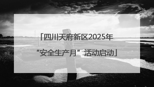四川天府新区2025年“安全生产月”活动启动