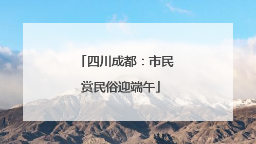 四川成都：市民赏民俗迎端午