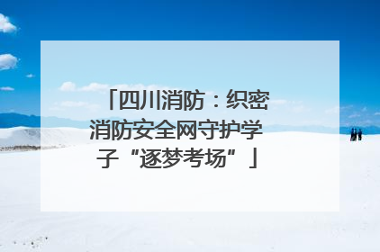 四川消防：织密消防安全网守护学子“逐梦考场”