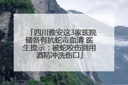 四川雅安这3家医院储备有抗蛇毒血清 医生提示：被蛇咬伤别用酒精冲洗伤口