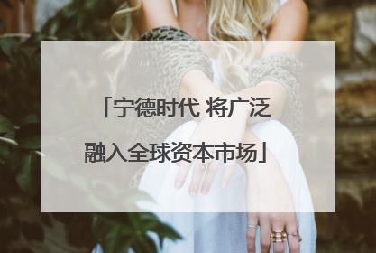 宁德时代 将广泛融入全球资本市场