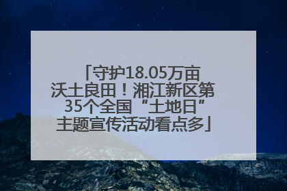 守护18.05万亩沃土良田！湘江新区第35个全国“土地日”主题宣传活动看点多