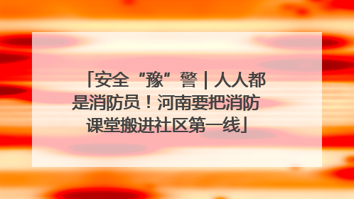 安全“豫”警｜人人都是消防员！河南要把消防课堂搬进社区第一线