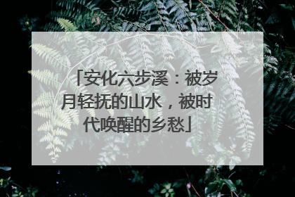 安化六步溪：被岁月轻抚的山水，被时代唤醒的乡愁