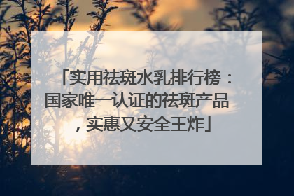 实用祛斑水乳排行榜：国家唯一认证的祛斑产品，实惠又安全王炸