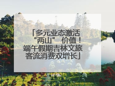 多元业态激活 “两山” 价值！端午假期吉林文旅客流消费双增长