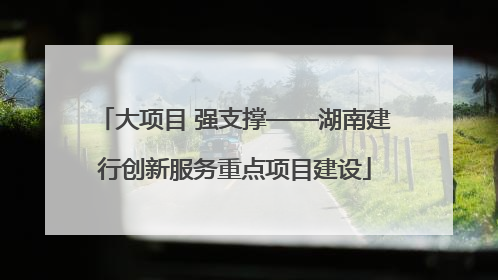 大项目 强支撑——湖南建行创新服务重点项目建设