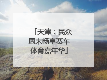 天津：民众周末畅享赛车体育嘉年华