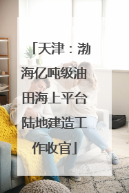 天津：渤海亿吨级油田海上平台陆地建造工作收官